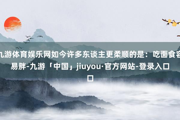 九游体育娱乐网如今许多东谈主更柔顺的是：吃面食容易胖-九游「中国」jiuyou·官方网站-登录入口