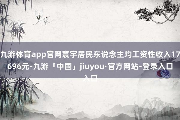 九游体育app官网寰宇居民东说念主均工资性收入17696元-九游「中国」jiuyou·官方网站-登录入口