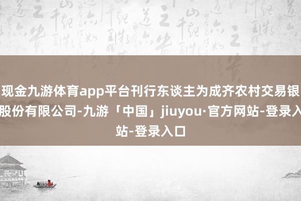 现金九游体育app平台刊行东谈主为成齐农村交易银行股份有限公司-九游「中国」jiuyou·官方网站-登录入口