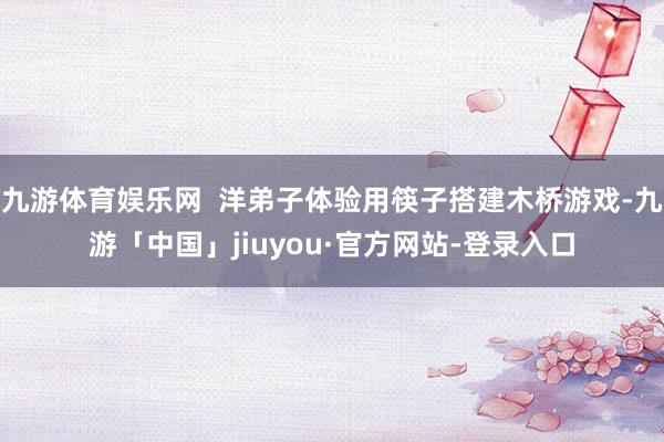 九游体育娱乐网  洋弟子体验用筷子搭建木桥游戏-九游「中国」jiuyou·官方网站-登录入口