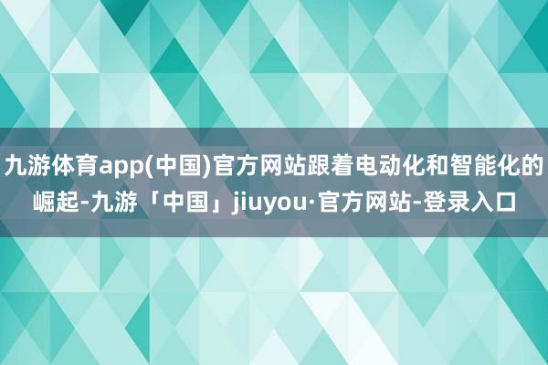 九游体育app(中国)官方网站跟着电动化和智能化的崛起-九游「中国」jiuyou·官方网站-登录入口
