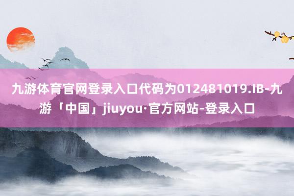 九游体育官网登录入口代码为012481019.IB-九游「中国」jiuyou·官方网站-登录入口