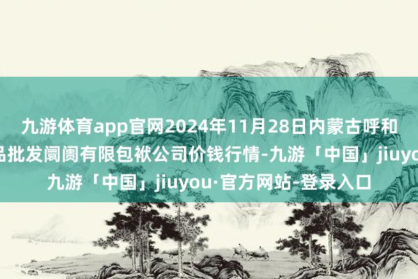 九游体育app官网2024年11月28日内蒙古呼和浩特市东瓦窑农副居品批发阛阓有限包袱公司价钱行情-九游「中国」jiuyou·官方网站-登录入口