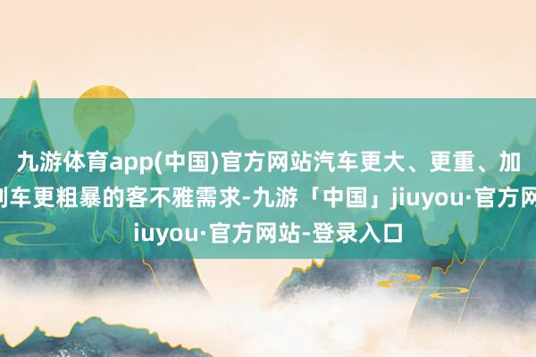 九游体育app(中国)官方网站汽车更大、更重、加快更凶横、刹车更粗暴的客不雅需求-九游「中国」jiuyou·官方网站-登录入口