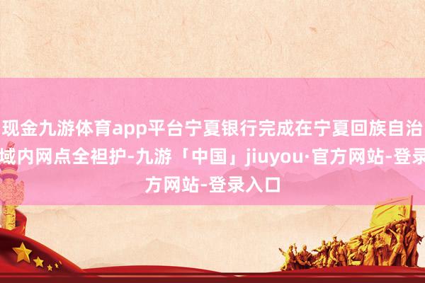 现金九游体育app平台宁夏银行完成在宁夏回族自治区县域内网点全袒护-九游「中国」jiuyou·官方网站-登录入口