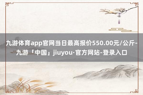 九游体育app官网当日最高报价550.00元/公斤-九游「中国」jiuyou·官方网站-登录入口