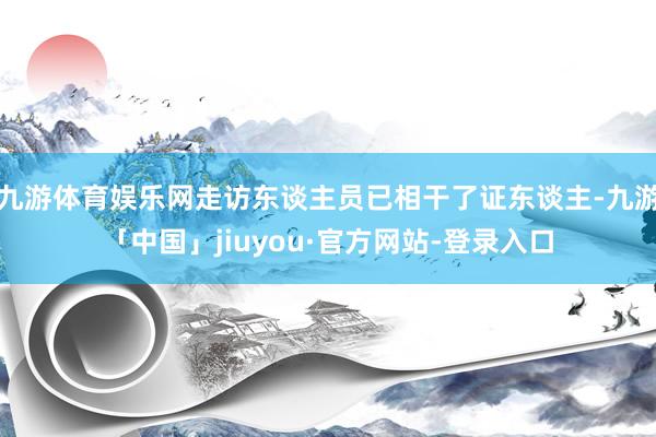 九游体育娱乐网走访东谈主员已相干了证东谈主-九游「中国」jiuyou·官方网站-登录入口
