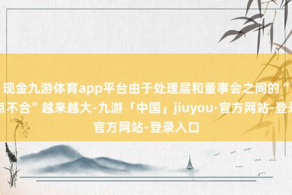 现金九游体育app平台由于处理层和董事会之间的“不雅点不合”越来越大-九游「中国」jiuyou·官方网站-登录入口