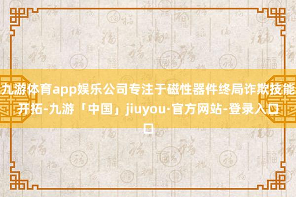 九游体育app娱乐公司专注于磁性器件终局诈欺技能开拓-九游「中国」jiuyou·官方网站-登录入口