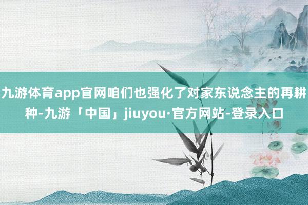 九游体育app官网咱们也强化了对家东说念主的再耕种-九游「中国」jiuyou·官方网站-登录入口