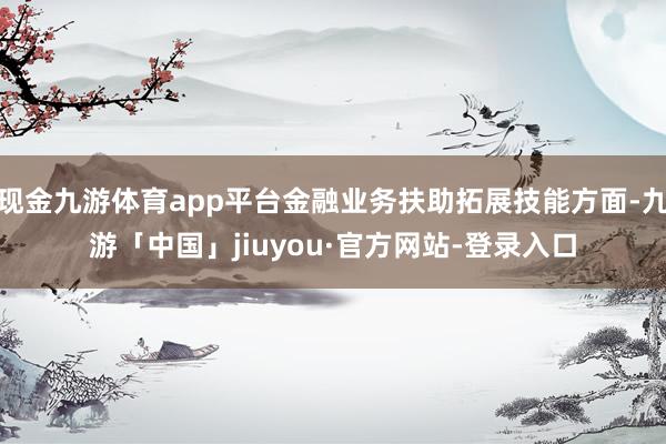 现金九游体育app平台金融业务扶助拓展技能方面-九游「中国」jiuyou·官方网站-登录入口