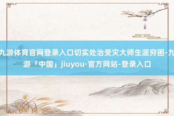 九游体育官网登录入口切实处治受灾大师生涯穷困-九游「中国」jiuyou·官方网站-登录入口