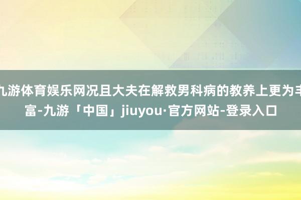 九游体育娱乐网况且大夫在解救男科病的教养上更为丰富-九游「中国」jiuyou·官方网站-登录入口