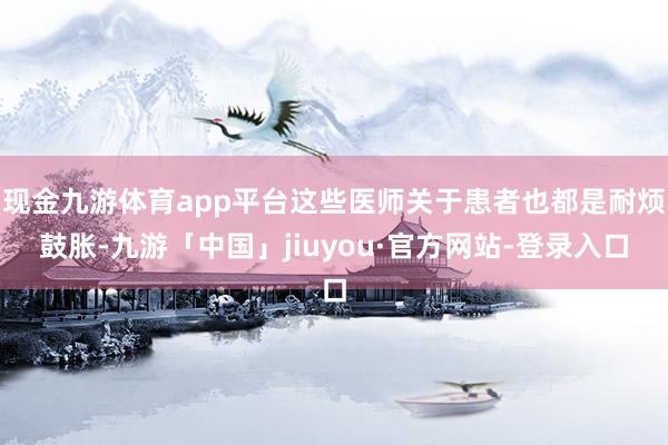 现金九游体育app平台这些医师关于患者也都是耐烦鼓胀-九游「中国」jiuyou·官方网站-登录入口