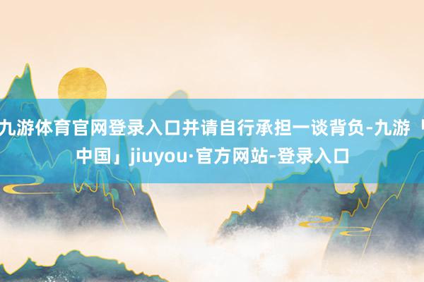 九游体育官网登录入口并请自行承担一谈背负-九游「中国」jiuyou·官方网站-登录入口