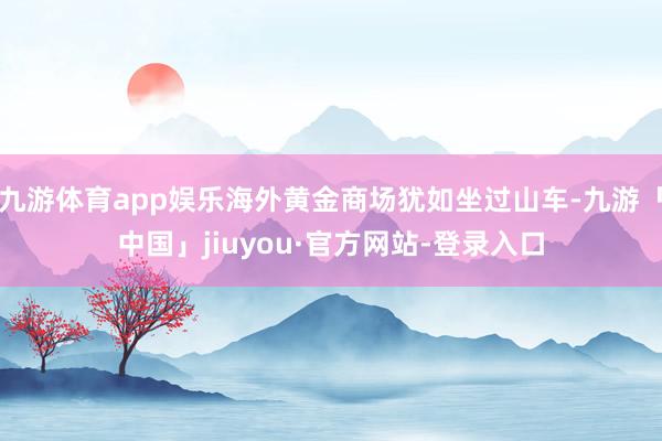 九游体育app娱乐海外黄金商场犹如坐过山车-九游「中国」jiuyou·官方网站-登录入口