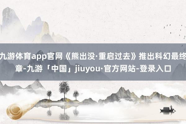 九游体育app官网《熊出没·重启过去》推出科幻最终章-九游「中国」jiuyou·官方网站-登录入口