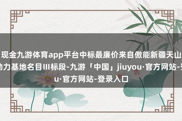 现金九游体育app平台中标最廉价来自傲能新疆天山北麓新动力基地名目Ⅲ标段-九游「中国」jiuyou·官方网站-登录入口