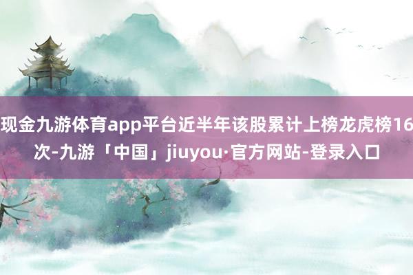 现金九游体育app平台近半年该股累计上榜龙虎榜16次-九游「中国」jiuyou·官方网站-登录入口