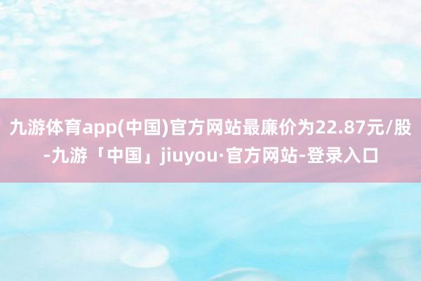 九游体育app(中国)官方网站最廉价为22.87元/股-九游「中国」jiuyou·官方网站-登录入口