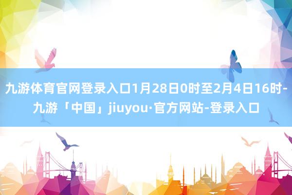 九游体育官网登录入口1月28日0时至2月4日16时-九游「中国」jiuyou·官方网站-登录入口