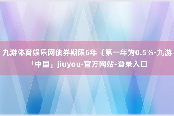 九游体育娱乐网债券期限6年（第一年为0.5%-九游「中国」jiuyou·官方网站-登录入口