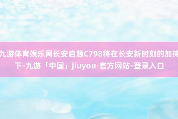 九游体育娱乐网长安启源C798将在长安新时刻的加持下-九游「中国」jiuyou·官方网站-登录入口