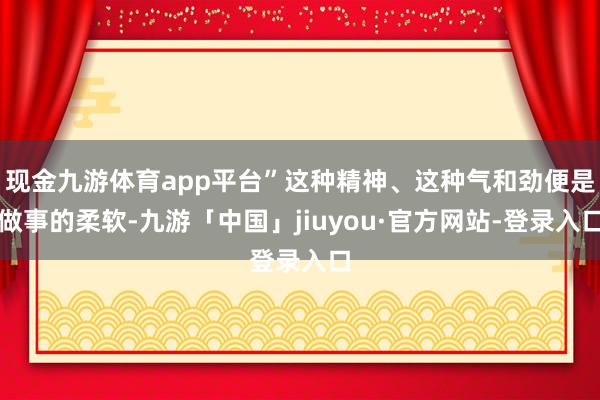 现金九游体育app平台”这种精神、这种气和劲便是做事的柔软-九游「中国」jiuyou·官方网站-登录入口