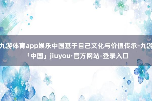 九游体育app娱乐中国基于自己文化与价值传承-九游「中国」jiuyou·官方网站-登录入口
