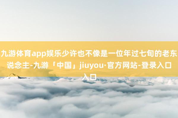 九游体育app娱乐少许也不像是一位年过七旬的老东说念主-九游「中国」jiuyou·官方网站-登录入口