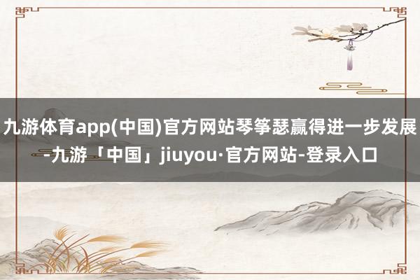九游体育app(中国)官方网站琴筝瑟赢得进一步发展-九游「中国」jiuyou·官方网站-登录入口