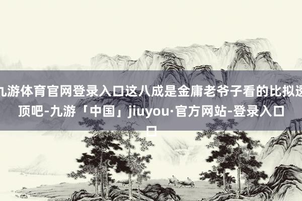 九游体育官网登录入口这八成是金庸老爷子看的比拟透顶吧-九游「中国」jiuyou·官方网站-登录入口