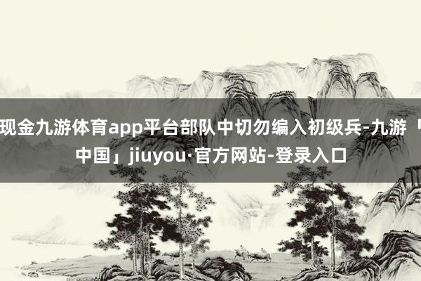 现金九游体育app平台部队中切勿编入初级兵-九游「中国」jiuyou·官方网站-登录入口