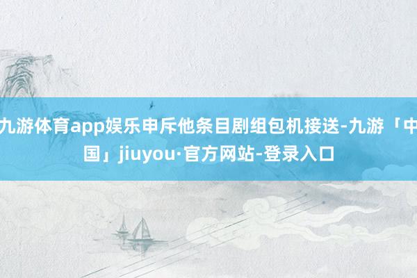 九游体育app娱乐申斥他条目剧组包机接送-九游「中国」jiuyou·官方网站-登录入口