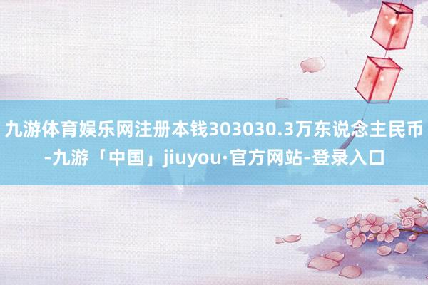 九游体育娱乐网注册本钱303030.3万东说念主民币-九游「中国」jiuyou·官方网站-登录入口