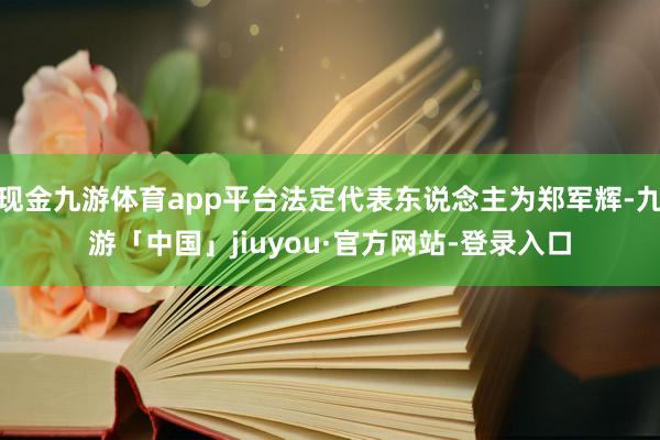 现金九游体育app平台法定代表东说念主为郑军辉-九游「中国」jiuyou·官方网站-登录入口