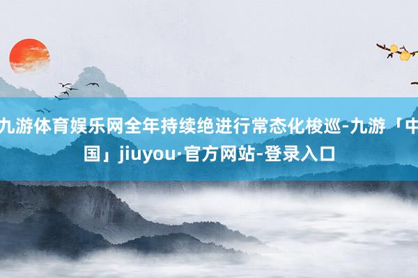 九游体育娱乐网全年持续绝进行常态化梭巡-九游「中国」jiuyou·官方网站-登录入口