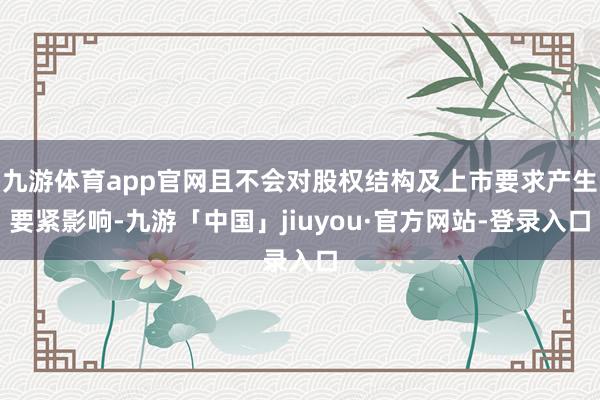 九游体育app官网且不会对股权结构及上市要求产生要紧影响-九游「中国」jiuyou·官方网站-登录入口
