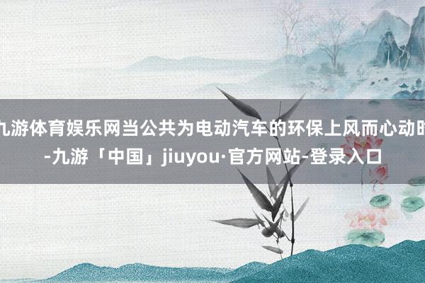 九游体育娱乐网当公共为电动汽车的环保上风而心动时-九游「中国」jiuyou·官方网站-登录入口
