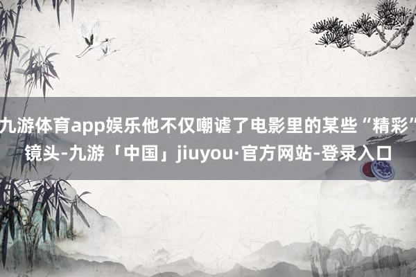 九游体育app娱乐他不仅嘲谑了电影里的某些“精彩”镜头-九游「中国」jiuyou·官方网站-登录入口