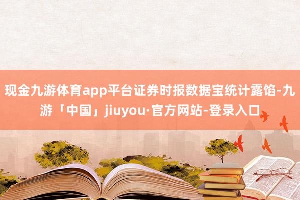 现金九游体育app平台　　证券时报数据宝统计露馅-九游「中国」jiuyou·官方网站-登录入口