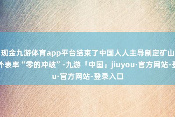 现金九游体育app平台结束了中国人人主导制定矿山斥地海外表率“零的冲破”-九游「中国」jiuyou·官方网站-登录入口