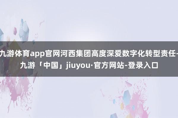 九游体育app官网河西集团高度深爱数字化转型责任-九游「中国」jiuyou·官方网站-登录入口