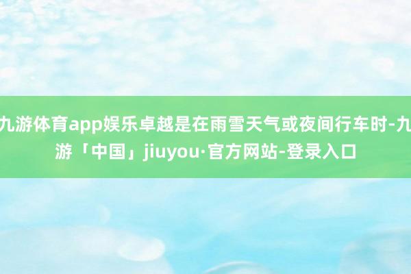九游体育app娱乐卓越是在雨雪天气或夜间行车时-九游「中国」jiuyou·官方网站-登录入口