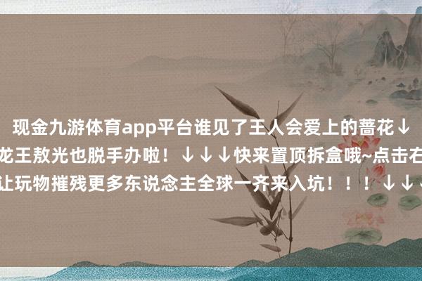 现金九游体育app平台谁见了王人会爱上的蔷花↓↓↓听取哇声一派！东海龙王敖光也脱手办啦！↓↓↓快来置顶拆盒哦~点击右上角共享给你的一又友让玩物摧残更多东说念主全球一齐来入坑！！！↓↓↓点个爱心再走吧！ 发布于：广东省-九游「中国」jiuyou·官方网站-登录入口