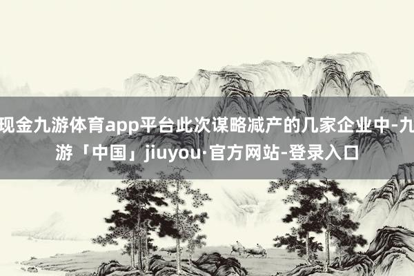 现金九游体育app平台此次谋略减产的几家企业中-九游「中国」jiuyou·官方网站-登录入口