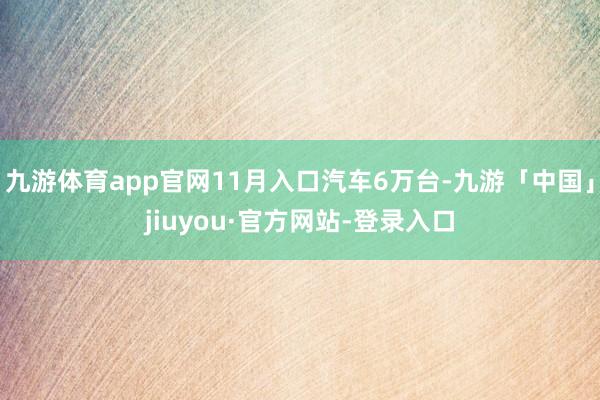 九游体育app官网11月入口汽车6万台-九游「中国」jiuyou·官方网站-登录入口