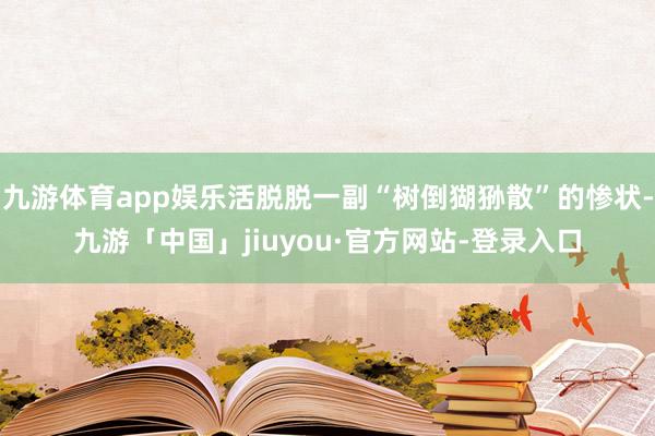 九游体育app娱乐活脱脱一副“树倒猢狲散”的惨状-九游「中国」jiuyou·官方网站-登录入口
