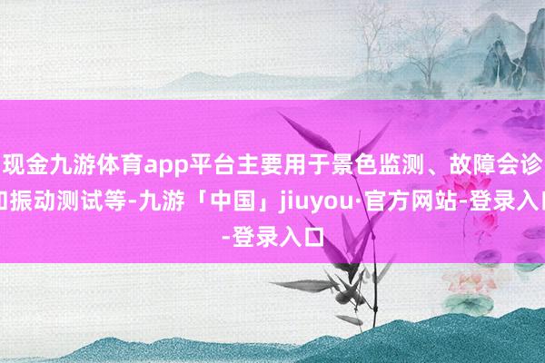 现金九游体育app平台主要用于景色监测、故障会诊和振动测试等-九游「中国」jiuyou·官方网站-登录入口