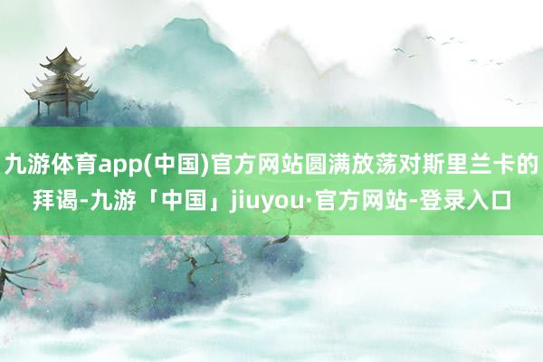 九游体育app(中国)官方网站圆满放荡对斯里兰卡的拜谒-九游「中国」jiuyou·官方网站-登录入口